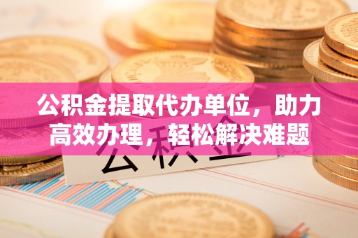 甘德公积金提取代办单位，助力高效办理，轻松解决难题