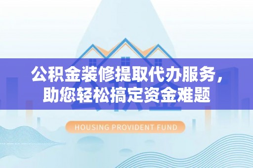 甘德公积金装修提取代办服务，助您轻松搞定资金难题