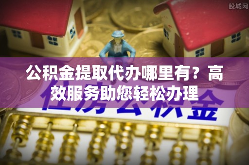 甘德公积金提取代办哪里有？高效服务助您轻松办理