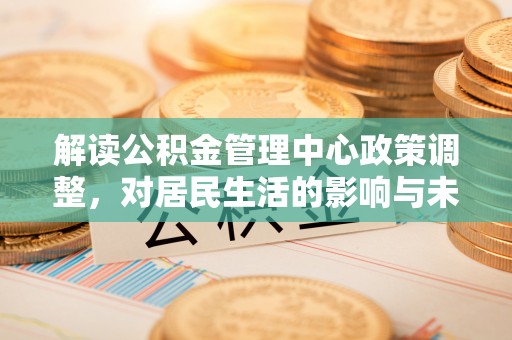 甘德解读公积金管理中心政策调整，对居民生活的影响与未来展望